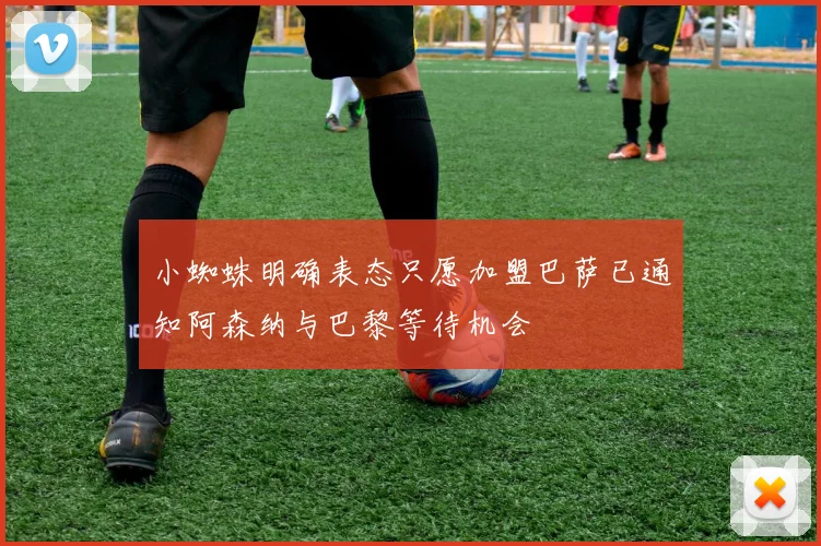小蜘蛛明确表态只愿加盟巴萨已通知阿森纳与巴黎等待机会