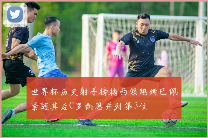 世界杯历史射手榜梅西领跑姆巴佩紧随其后C罗凯恩并列第3位