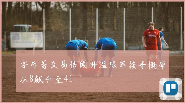 字母哥交易传闻升温绿军接手概率从8飙升至41