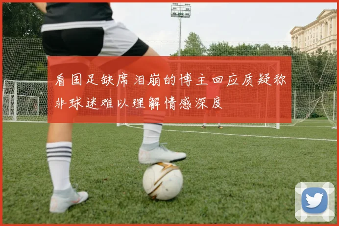 看国足缺席泪崩的博主回应质疑称非球迷难以理解情感深度