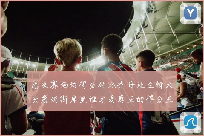 总决赛场均得分对比乔丹杜兰特大头詹姆斯库里谁才是真正的得分王